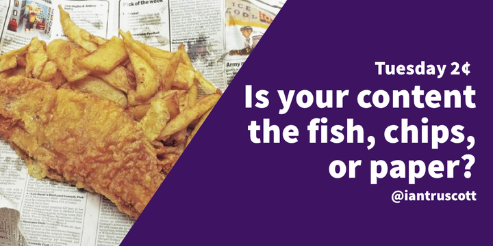 Tuesday 2¢: Is your content fish, chips, or the paper?