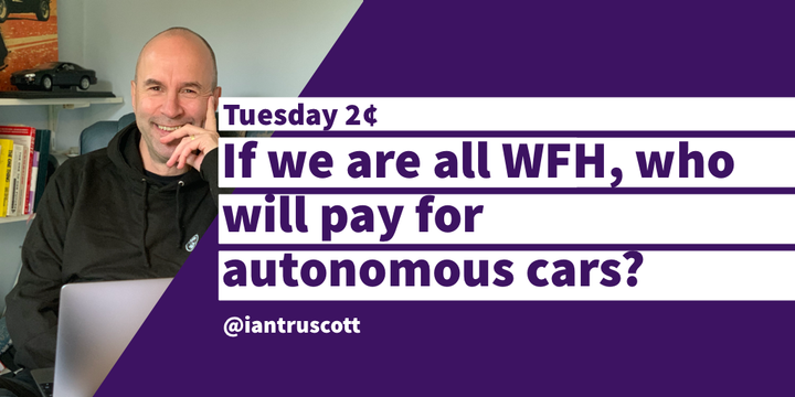 Tuesday 2¢: If we are all WFH consuming ads, who will pay for autonomous cars?